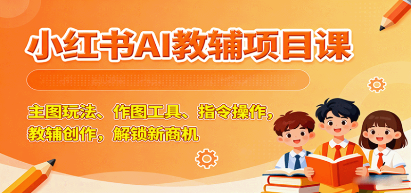 小红书AI教辅项目课,主图玩法、作图工具、指令操作,教辅创作,解锁新商机-51云资源