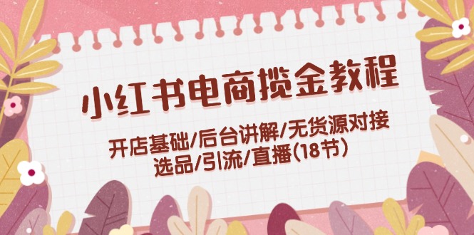 （12062期）小红书电商揽金教程：开店基础/后台讲解/无货源对接/选品/引流/直播(18节)-51云资源