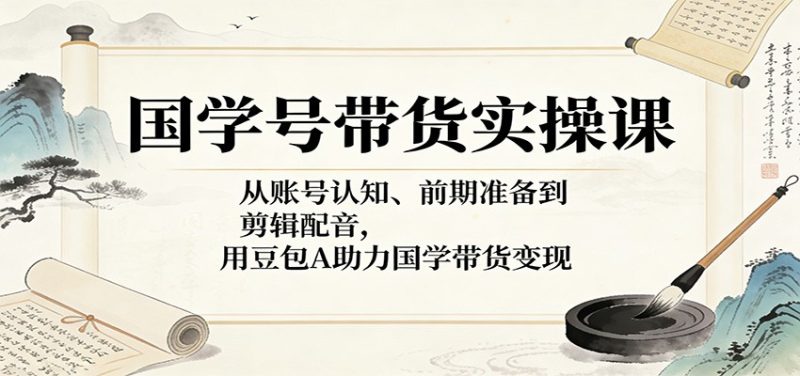 国学号带货实操课：从账号认知、前期准备到剪辑配音，用豆包AI助力国学带货变现-51云资源
