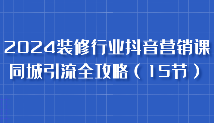 2024装修行业抖音营销课，同城引流全攻略，跟实战家学获客，成为数据驱动的营销专家-51云资源