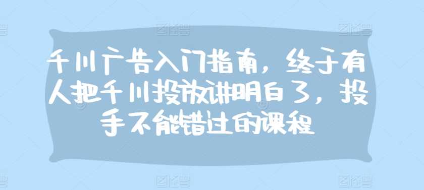千川广告入门指南，终于有人把千川投放讲明白了，投手不能错过的课程-51云资源