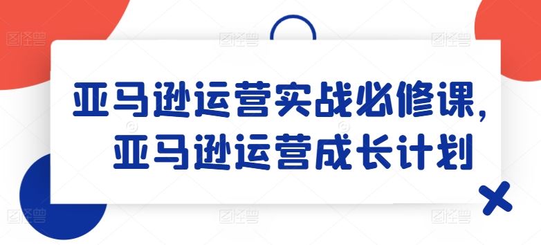 亚马逊运营实战必修课，亚马逊运营成长计划-51云资源
