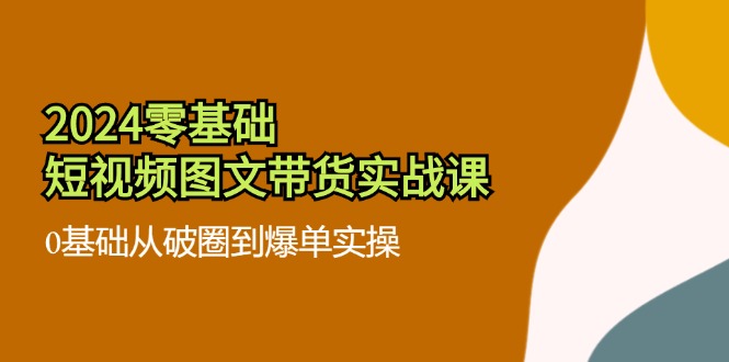 (11878期)2024零基础·短视频图文带货实战课:0基础从破圈到爆单实操(35节课)-51云资源