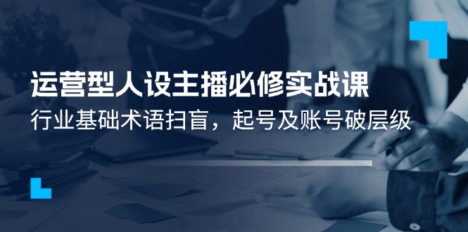 （11605期）运营型·人设主播必修实战课：行业基础术语扫盲，起号及账号破层级-51云资源