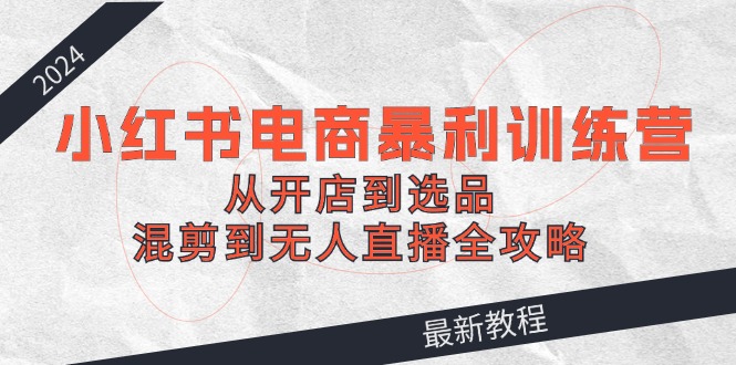 (12361期)2024小红书电商暴利训练营:从开店到选品,混剪到无人直播全攻略