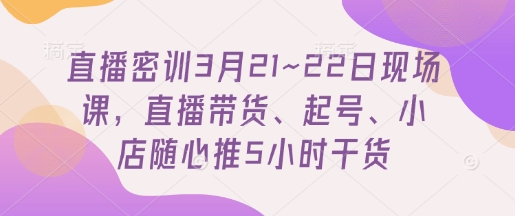 直播密训3月21~22日现场课，直播带货、起号、小店随心推5小时干货-51云资源