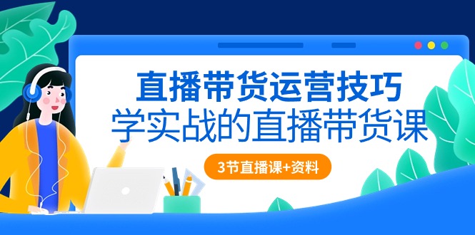 直播带货运营技巧，学实战的直播带货课（3节直播课 配套资料）-51云资源