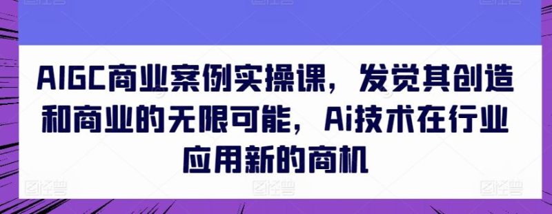 AIGC商业案例实操课,发觉其创造和商业的无限可能,Ai技术在行业应用新的商机-51云资源