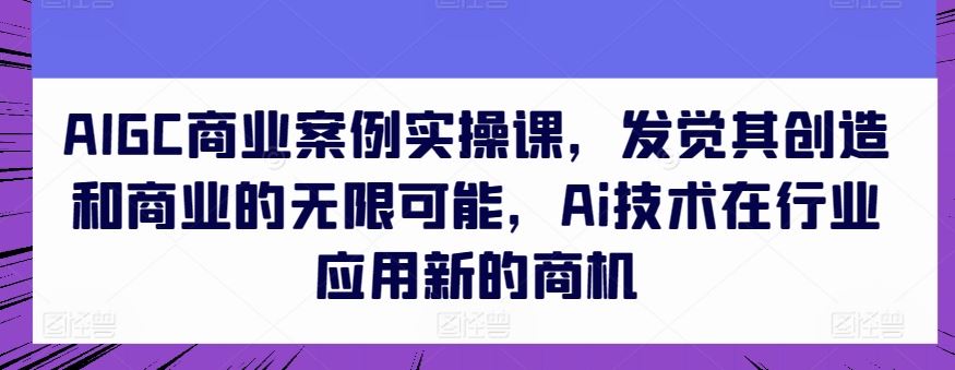 AIGC商业案例实操课，发觉其创造和商业的无限可能，Ai技术在行业应用新的商机-51云资源