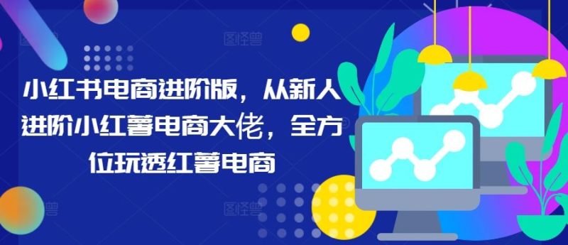小红书电商进阶版,从新人进阶小红薯电商大佬,全方位玩透红薯电商-51云资源