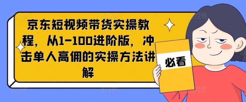 京东短视频带货实操教程,从1-100进阶版,冲击单人高佣的实操方法讲解-51云资源