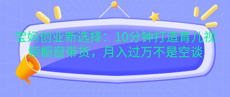 宝妈创业新选择：10分钟打造育儿视频橱窗带货，月入过万不是空谈-51云资源