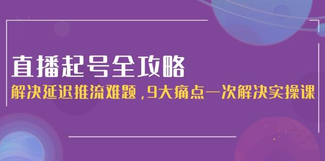 直播起号全攻略:解决延迟推流难题,9大痛点一次解决实操课-51云资源