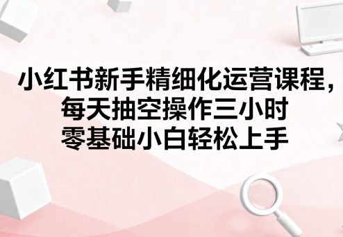 小红书新手精细化运营课程,每天抽空操作三小时,零基础小白轻松上手