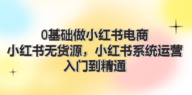 (11960期)0基础做小红书电商,小红书无货源,小红书系统运营,入门到精通 (70节)-51云资源