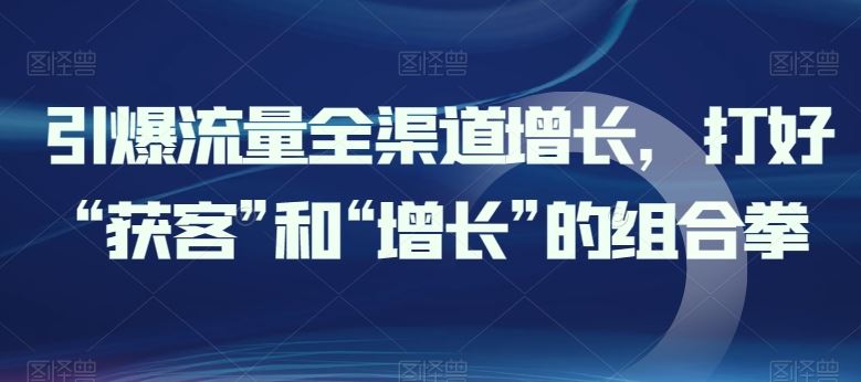 引爆流量全渠道增长，打好“获客”和“增长”的组合拳-51云资源