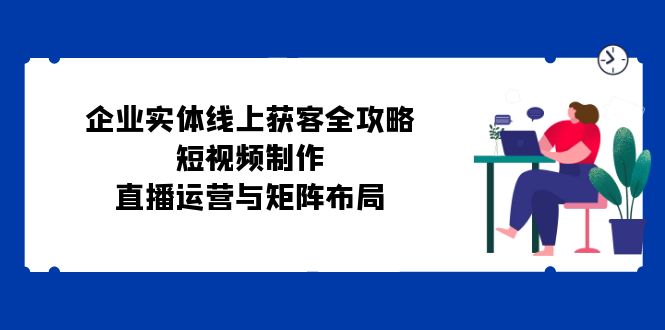 企业实体线上获客全攻略：短视频制作、直播运营与矩阵布局-51云资源