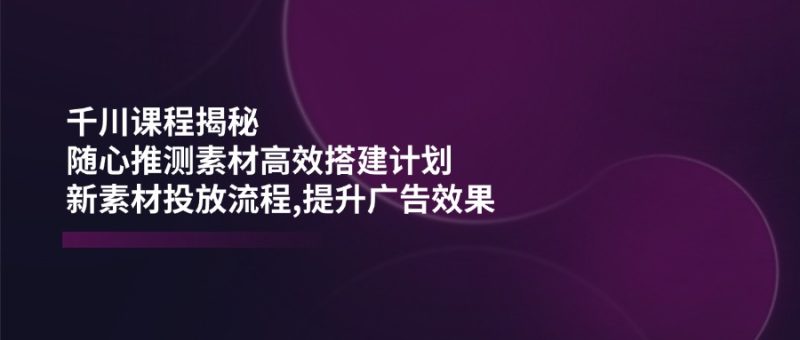 （14317期）千川课程揭秘：随心推测素材高效搭建计划,新素材投放流程,提升广告效果-51云资源
