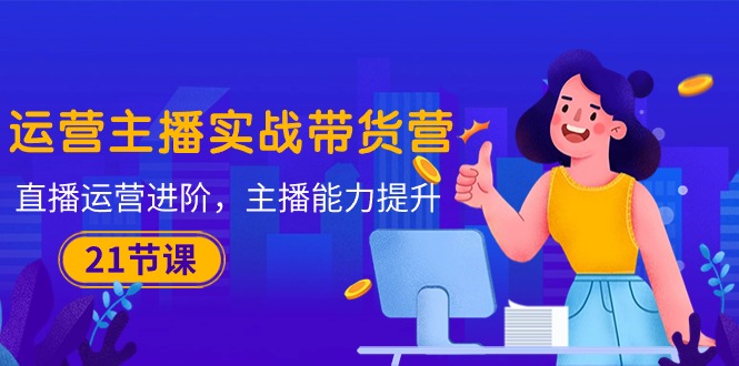 (10511期)运营主播·实战带货营:直播运营 进阶,主播 能力提升(21节课)