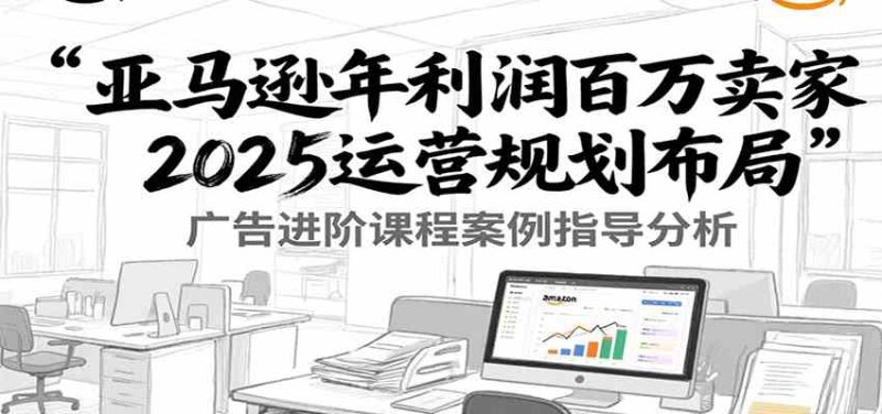 亚马逊年利润百万卖家2025运营规划布局,广告进阶课程案例指导分析-51云资源