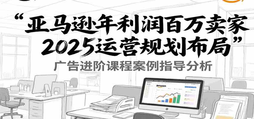 亚马逊年利润百万卖家2025运营规划布局,广告进阶课程案例指导分析