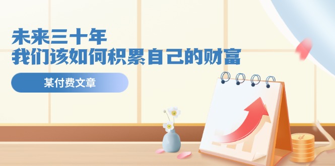 公众号付费文章《未来三十年,我们该如何积累自己的财富》-51云资源