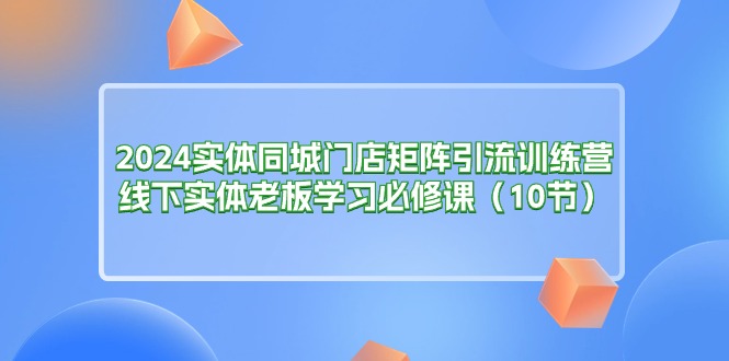（11258期）2024实体同城门店矩阵引流训练营，线下实体老板学习必修课（10节）-51云资源