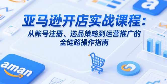 （15439期）亚马逊开店实战课程：从账号注册、选品策略到运营推广的全链路操作指南-51云资源