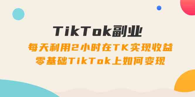 TikTok副业课：每天利用2小时在TK实现收益，零基础TikTok上如何变现（34节）-51云资源