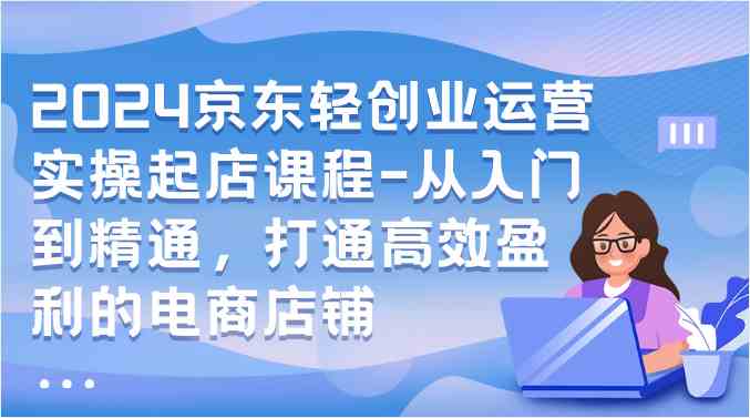 2024京东轻创业运营实操起店课程-从入门到精通，打通高效盈利的电商店铺-51云资源