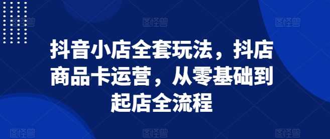 抖音小店全套玩法，抖店商品卡运营，从零基础到起店全流程-51云资源