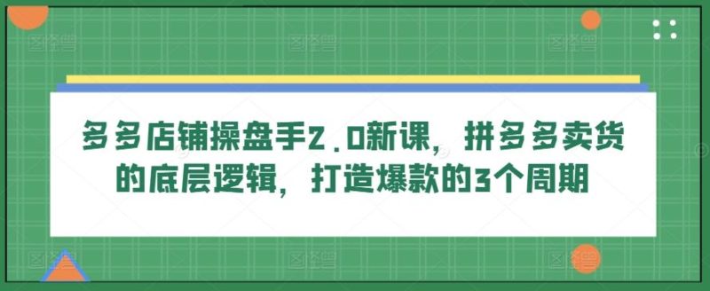 多多店铺操盘手2.0新课,拼多多卖货的底层逻辑,打造爆款的3个周期-51云资源