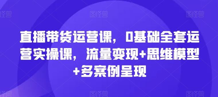 直播带货运营课,0基础全套运营实操课,流量变现 思维模型 多案例呈现
