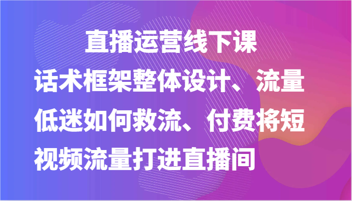 直播运营线下课-话术框架整体设计、流量低迷如何救流、付费将短视频流量打进直播间-51云资源