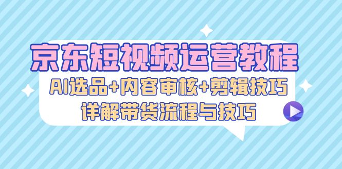 （13044期）京东短视频运营教程：AI选品 内容审核 剪辑技巧，详解带货流程与技巧-51云资源