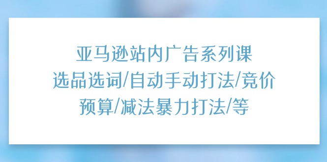 （11429期）亚马逊站内广告系列课：选品选词/自动手动打法/竞价预算/减法暴力打法/等-51云资源