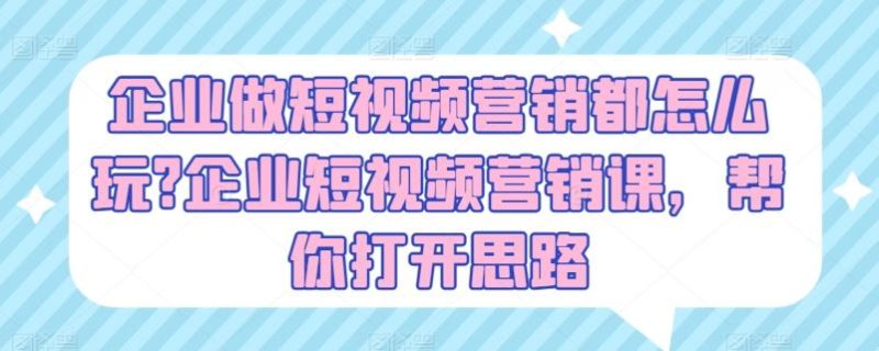 企业做短视频营销都怎么玩?企业短视频营销课，帮你打开思路-51云资源