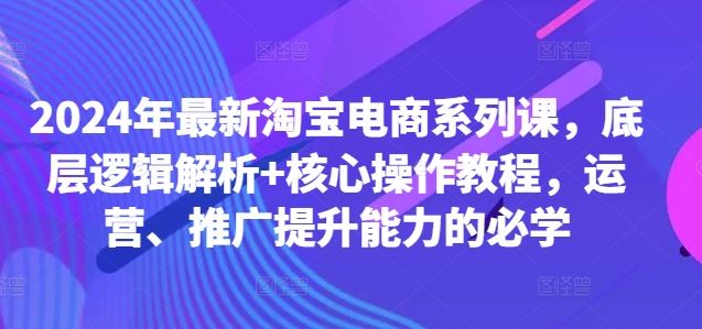 2024年最新淘宝电商系列课，底层逻辑解析 核心操作教程，运营、推广提升能力的必学-51云资源