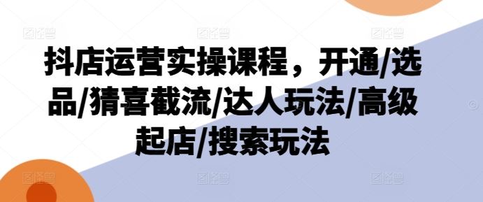 抖店运营实操课程,开通/选品/猜喜截流/达人玩法/高级起店/搜索玩法-51云资源