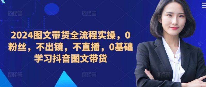 2024图文带货全流程实操，0粉丝，不出镜，不直播，0基础学习抖音图文带货-51云资源