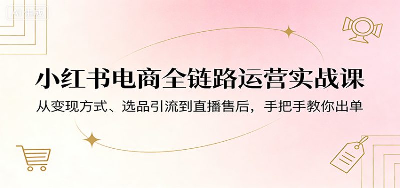 小红书电商全链路运营实战课:从变现方式、选品引流到直播售后,手把手教你出单-51云资源