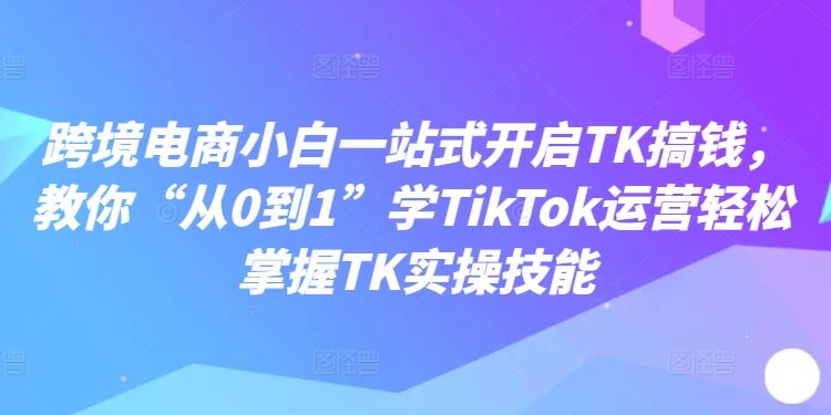 跨境电商小白一站式开启TK搞钱,教你“从0到1”学TikTok运营轻松掌握TK实操技能-51云资源