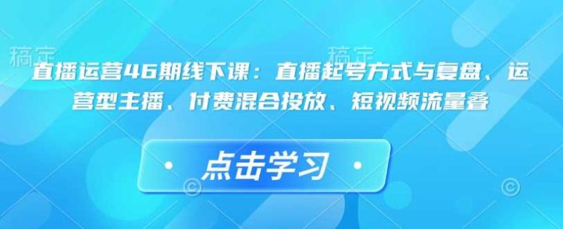 直播运营46期线下课:直播起号方式与复盘、运营型主播、付费混合投放、短视频流量叠-51云资源