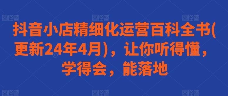 抖音小店精细化运营百科全书(更新24年4月)，让你听得懂，学得会，能落地-51云资源
