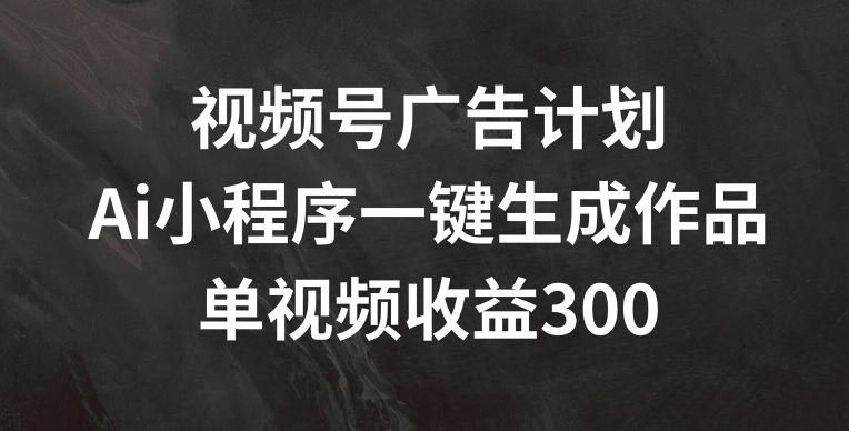 视频号广告计划，AI小程序一键生成作品， 单视频收益300 【揭秘】-51云资源