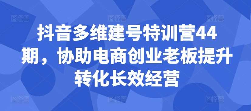 抖音多维建号特训营44期，协助电商创业老板提升转化长效经营-51云资源