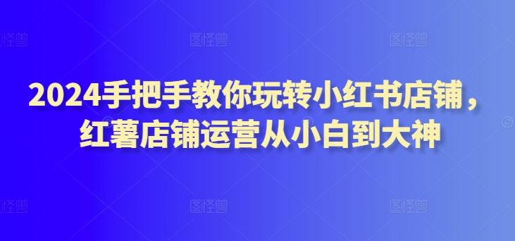 2024手把手教你玩转小红书店铺，红薯店铺运营从小白到大神-51云资源