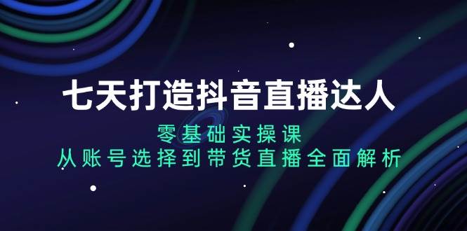 七天打造抖音直播达人：零基础实操课，从账号选择到带货直播全面解析-51云资源