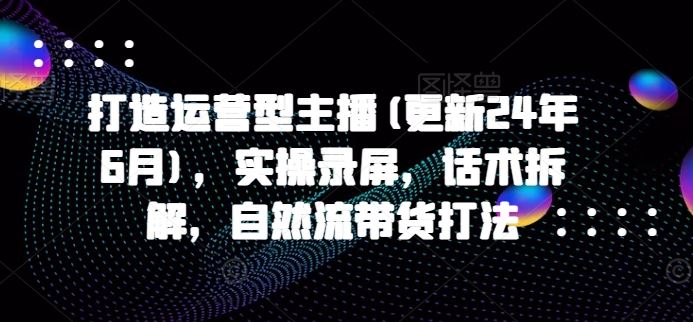 打造运营型主播(更新24年10月)，实操录屏，话术拆解，自然流带货打法-51云资源