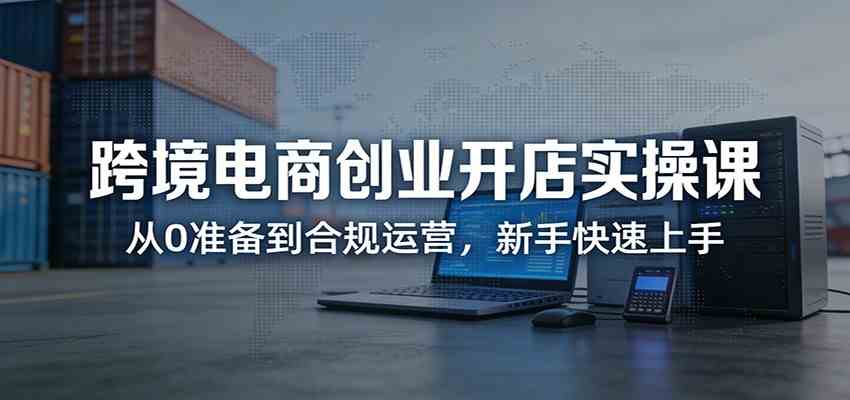 跨境电商创业开店实操课:从0准备到合规运营,新手快速上手